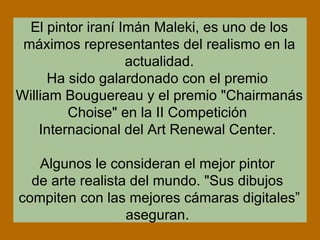 El pintor iraní Imán Maleki, es uno de los máximos representantes del realismo en la actualidad. Ha sido galardonado con el premio William Bouguereau y el premio "Chairmanás Choise" en la II Competición Internacional del Art Renewal Center. Algunos le consideran el mejor pintor de arte realista del mundo. "Sus dibujos compiten con las mejores cámaras digitales” aseguran.