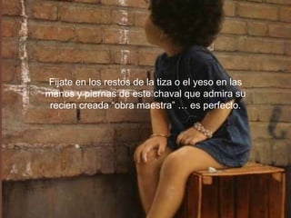 Fijate en los restos de la tiza o el yeso en las manos y piernas de este chaval que admira su recien creada “obra maestra” … es perfecto.