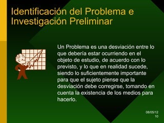 Identificación del Problema e
Investigación Preliminar

          Un Problema es una desviación entre lo
          que debería estar ocurriendo en el
          objeto de estudio, de acuerdo con lo
          previsto, y lo que en realidad sucede,
          siendo lo suficientemente importante
          para que el sujeto piense que la
          desviación debe corregirse, tomando en
          cuenta la existencia de los medios para
          hacerlo.

                                             08/05/12
                                                   10
 