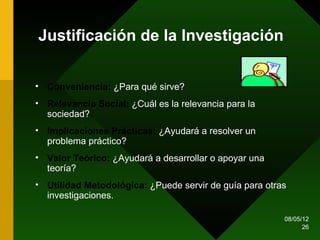 Justificación de la Investigación


• Conveniencia: ¿Para qué sirve?
• Relevancia Social: ¿Cuál es la relevancia para la
  sociedad?
• Implicaciones Prácticas: ¿Ayudará a resolver un
  problema práctico?
• Valor Teórico: ¿Ayudará a desarrollar o apoyar una
  teoría?
• Utilidad Metodológica: ¿Puede servir de guía para otras
  investigaciones.

                                                        08/05/12
                                                              26
 