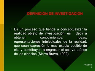 DEFINICIÓN DE INVESTIGACIÓN



• Es un proceso que tiende a conceptualizar la
  realidad objeto de investigación, es decir a
  obtener           conocimientos,         ideas,
  representaciones intelectuales de la realidad,
  que sean expresión lo más exacta posible de
  ella y contribuyen a engrosar el acervo teórico
  de las ciencias (Sierra Bravo, 1992)


                                               08/05/12
                                                      3
 