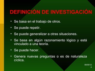DEFINICIÓN DE INVESTIGACIÓN
• Se basa en el trabajo de otros.
• Se puede repetir.
• Se puede generalizar a otras situaciones.
• Se basa en algún razonamiento lógico y está
  vinculado a una teoría.
• Se puede hacer.
• Genera nuevas preguntas o es de naturaleza
  cíclica.
                                              08/05/12
                                                     4
 