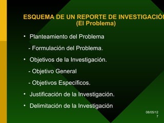 ESQUEMA DE UN REPORTE DE INVESTIGACIÓN
              (El Problema)

• Planteamiento del Problema

 - Formulación del Problema.
• Objetivos de la Investigación.

 - Objetivo General
 - Objetivos Específicos.
• Justificación de la Investigación.
• Delimitación de la Investigación
                                       08/05/12
                                              7
 