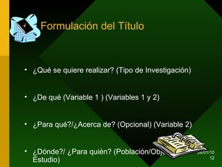 Formulación del Título ¿Qué se quiere realizar? (Tipo de Investigación) ¿De qué (Variable 1 ) (Variables 1 y 2) ¿Para qué?/¿Acerca de? (Opcional) (Variable 2) ¿Dónde?/ ¿Para quién? (Población/Objeto de Estudio)  