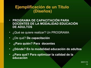 Ejemplificación de un Título  (Diseños) PROGRAMA DE CAPACITACIÓN PARA DOCENTES DE LA MODALIDAD EDUCACIÓN DE ADULTOS  ¿Qué se quiere realizar? Un PROGRAMA ¿De qué?  De capacitación ¿Para quién? Para  docentes ¿Dónde? En la modalidad educación de adultos ¿Para qué? Para optimizar la calidad de la educación   