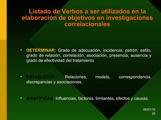Listado de Verbos a ser utilizados en la elaboración de objetivos en investigaciones correlacionales DETERMINAR:  Grado de adecuación, incidencia, patrón, estilo, grado de relación, correlación, asociación, presencia, ausencia y grado de efectividad del tratamiento ESTABLECER:  Relaciones, modelo, correspondencia, discrepancias y asociaciones. IDENTIFICAR :  Influencias, factores, limitantes, efectos y causas. 