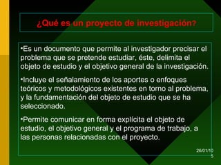¿Qué es un proyecto de investigación ? Es un documento que permite al investigador precisar el problema que se pretende estudiar, éste, delimita el objeto de estudio y el objetivo general de la investigación.  Incluye el señalamiento de los aportes o enfoques teóricos y metodológicos existentes en torno al problema, y la fundamentación del objeto de estudio que se ha seleccionado. Permite comunicar en forma explícita el objeto de estudio, el objetivo general y el programa de trabajo, a las personas relacionadas con el proyecto. 