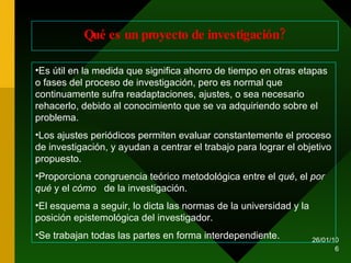 Qué es un proyecto de investigación? Es útil en la medida que significa ahorro de tiempo en otras etapas o fases del proceso de investigación, pero es normal que continuamente sufra readaptaciones, ajustes, o sea necesario rehacerlo, debido al conocimiento que se va adquiriendo sobre el problema. Los ajustes periódicos permiten evaluar constantemente el proceso de investigación, y ayudan a centrar el trabajo para lograr el objetivo propuesto. Proporciona congruencia teórico metodológica entre el  qué , el  por qué  y el  cómo  de la investigación. El esquema a seguir, lo dicta las normas de la universidad y la posición epistemológica del investigador. Se trabajan todas las partes en forma interdependiente. 