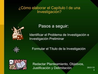 ¿Cómo elaborar el Capítulo I de una Investigación? Pasos a seguir: Identificar el Problema de Investigación e Investigación Preliminar Formular el Título de la Investigación Redactar Planteamiento, Objetivos, Justificación y Delimitación 