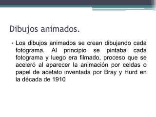 Dibujos animados.
• Los dibujos animados se crean dibujando cada
  fotograma. Al principio se pintaba cada
  fotograma y luego era filmado, proceso que se
  aceleró al aparecer la animación por celdas o
  papel de acetato inventada por Bray y Hurd en
  la década de 1910
 