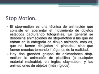 Stop Motion.
• El stop-motion es una técnica de animación que
  consiste en aparentar el movimiento de objetos
  estáticos capturando fotografías. En general se
  denomina animaciones de stop-motion a las que no
  entran en la categoría de dibujo animado, esto es,
  que no fueron dibujadas ni pintadas, sino que
  fueron creadas tomando imágenes de la realidad.
• Hay dos grandes grupos de animaciones stop-
  motion: la animación de plastilina (o cualquier
  material maleable), en inglés claymation, y las
  animaciones de objetos (más rígidos).
 