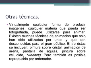Otras técnicas.
• Virtualmente cualquier forma de producir
  imágenes, cualquier materia que pueda ser
  fotografiada, puede utilizarse para animar.
  Existen muchas técnicas de animación que sólo
  han sido utilizadas por unos y que son
  desconocidas para el gran público. Entre éstas
  se incluyen: pintura sobre cristal, animación de
  arena, pantalla de agujas, pintura sobre
  celuloide, tweening. Pero también es posible
  reproducirlo por ordenador.
 