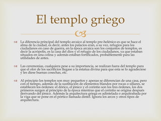 El templo griego 
 
 La diferencia principal del templo arcaico al templo pre-helénico es que se hace el 
alma de la ciudad, es decir, antes los palacios eran, a su vez, refugios para los 
ciudadanos en caso de guerra, en la época arcaica son los conjuntos de templos, es 
decir la acrópolis, es la casa del dios y el refugio de los ciudadanos, ya que estaban 
situados en una colina y además estaban fortificados, probablemente para las 
utilidades de antes. 
 Las ceremonias, cualquiera pese a su importancia, se realizan fuera del templo para 
que el olor de los sacrificios llegase a la estatua divina para que esta se lo agradeciese 
y les diese buenas cosechas, etc. 
 Al principio los templos son muy pequeños y apenas se diferencian de una casa, pero 
con el tiempo, además de la sustitución de elementos blandos por rocas o sillares, se 
establecen los órdenes: el dórico, el jónico y el corintio son los tres órdenes, los dos 
primeros surgen al principio de la época mientras que el corintio se origina después 
derivando del jónico. Además la arquitectura griega es adintelada o arquitrabada por 
la viga que se pone en el pórtico llamada dintel. Ignora los arcos y otros tipos de 
arquitectura. 
 