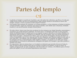 Partes del templo 
 
 La planta: al templo se accede por el pórtico, que está entre dos columnas, que lleva a la sala que 
cobija al dios (cella), que lleva al opistodomos, lugar sellado donde se encuentra el tesoro del 
templo, aunque a veces se puede acceder desde el exterior. 
 Si el templo está rodeado de columnas, se le llama períptero y si las columnas se limitan al pórtico, 
se llama próstilo, según las columnas que tenga el pórtico, será dístilo (dos columnas), tetrástilo 
(cuatro), y así sucesivamente siempre siendo pares. 
 El orden dórico: tiene como base tres escalones los dos primeros por abajo llamados estereobatos y 
el primero por arriba llamado estilobato. No tiene basa y el diámetro del fuste es más pequeño 
desde el estilobato hasta el capitel, pero no es regular ya que se abomba en el centro (éntasis). La 
separación entre el fuste y el capitel es el collarino, que da al equino, que es el núcleo principal y 
tiene forma de plato, y después da al ábaco, que es un prisma rectangular. Encima del ábaco se 
coloca el arquitrabe, que es una viga que une las dos columnas, que después sujeta la tenia, que es 
una cinta fina, y las régulas, que son triglifos cortados. El friso se compone de triglifo y metopa, 
los mútulos son los ya mencionados antes triglifos cortados, y el geison es un alero que marca 
profundidad en el frontón la delimitación triangular del tejado en el templo y que hace posible el 
frontón es la sima. 
 El orden jónico: tiene la misma base y se le añade un elemento que permite decorar el fuste, la 
basa. El fuste recibe el mismo trato que en el jónico excepto en el éntasis, ya que no tiene. El 
capitel, aunque puede ser más compuesto, está decorado con volutas, y el collarino pasa a formar 
parte del capitel y no se le da tanta importancia como antes. 
 