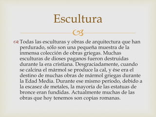 Escultura 
 
 Todas las esculturas y obras de arquitectura que han 
perdurado, sólo son una pequeña muestra de la 
inmensa colección de obras griegas. Muchas 
esculturas de dioses paganos fueron destruidas 
durante la era cristiana. Desgraciadamente, cuando 
se calcina el mármol se produce la cal, y ése era el 
destino de muchas obras de mármol griegas durante 
la Edad Media. Durante ese mismo período, debido a 
la escasez de metales, la mayoría de las estatuas de 
bronce eran fundidas. Actualmente muchas de las 
obras que hoy tenemos son copias romanas. 
 