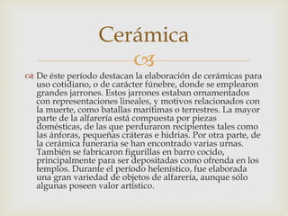Cerámica 
 
 De éste período destacan la elaboración de cerámicas para 
uso cotidiano, o de carácter fúnebre, donde se emplearon 
grandes jarrones. Estos jarrones estaban ornamentados 
con representaciones lineales, y motivos relacionados con 
la muerte, como batallas marítimas o terrestres. La mayor 
parte de la alfarería está compuesta por piezas 
domésticas, de las que perduraron recipientes tales como 
las ánforas, pequeñas cráteras e hidrias. Por otra parte, de 
la cerámica funeraria se han encontrado varias urnas. 
También se fabricaron figurillas en barro cocido, 
principalmente para ser depositadas como ofrenda en los 
templos. Durante el período helenístico, fue elaborada 
una gran variedad de objetos de alfarería, aunque sólo 
algunas poseen valor artístico. 
 