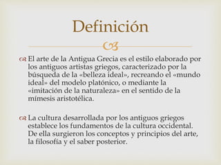 Definición 
 
 El arte de la Antigua Grecia es el estilo elaborado por 
los antiguos artistas griegos, caracterizado por la 
búsqueda de la «belleza ideal», recreando el «mundo 
ideal» del modelo platónico, o mediante la 
«imitación de la naturaleza» en el sentido de la 
mímesis aristotélica. 
 La cultura desarrollada por los antiguos griegos 
establece los fundamentos de la cultura occidental. 
De ella surgieron los conceptos y principios del arte, 
la filosofía y el saber posterior. 
 