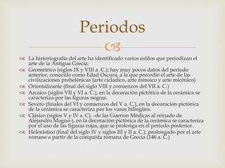 Periodos 
 
 La historiografía del arte ha identificado varios estilos que periodizan el 
arte de la Antigua Grecia: 
 Geométrico (siglos IX y VIII a. C.); hay muy pocos datos del periodo 
anterior, conocido como Edad Oscura, a la que precedió el arte de las 
civilizaciones prehelénicas (arte cicládico, arte minoico y arte micénico) 
 Orientalizante (final del siglo VIII y comienzos del VII a. C.) 
 Arcaico (siglos VII y VI a. C.), en la decoración pictórica de la cerámica se 
caracteriza por las figuras negras. 
 Severo (finales del VI y comienzos del V a. C.), en la decoración pictórica 
de la cerámica se caracteriza por los vasos bilingües. 
 Clásico (siglos V y IV a. C). -de las Guerras Médicas al reinado de 
Alejandro Magno-), en la decoración pictórica de la cerámica se caracteriza 
por el uso de las figuras rojas, que se prolonga en el periodo posterior. 
 Helenístico (final del siglo IV y siglos III y II a. C.), prolongado por el arte 
romano a partir de la conquista romana de Grecia (146 a. C.) 
 