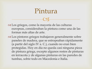 Pintura 
 
 Los griegos, como la mayoría de las culturas 
europeas, consideraban la pintura como una de las 
formas más altas de arte. 
 Los pintores griegos trabajaron generalmente sobre 
paneles de madera, que se estropeaban rápidamente 
(a partir del siglo IV a. C.), cuando no eran bien 
protegidas. Hoy en día no queda casi ninguna pieza 
de pintura griega, excepto algunos restos de pinturas 
en terracota y de algunas pinturas en las paredes de 
tumbas, sobre todo en Macedonia e Italia. 
 