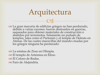 Arquitectura 
 
 La gran mayoría de edificios griegos no han perdurado, 
debido a varias razones: fueron destruidos en guerras, 
saqueados para obtener materiales de construcción o 
abatidos por terremotos. Solamente un puñado de 
templos, tales como el Partenón y el templo de Hefesto en 
Atenas. De las cuatro maravillas del mundo creadas por 
los griegos ninguna ha perdurado: 
 La estatua de Zeus en Olimpia. 
 El templo de Artemisa en Éfeso. 
 El Coloso de Rodas. 
 Faro de Alejandría. 
 