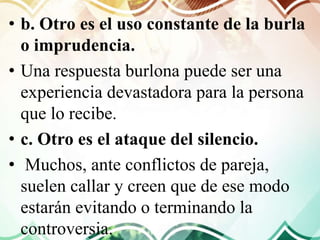 • b. Otro es el uso constante de la burla
o imprudencia.
• Una respuesta burlona puede ser una
experiencia devastadora para la persona
que lo recibe.
• c. Otro es el ataque del silencio.
• Muchos, ante conflictos de pareja,
suelen callar y creen que de ese modo
estarán evitando o terminando la
controversia.
 