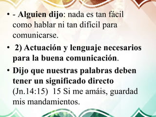 • - Alguien dijo: nada es tan fácil
como hablar ni tan difícil para
comunicarse.
• 2) Actuación y lenguaje necesarios
para la buena comunicación.
• Dijo que nuestras palabras deben
tener un significado directo
(Jn.14:15) 15 Si me amáis, guardad
mis mandamientos.
 