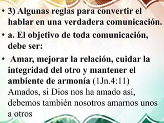 • 3) Algunas reglas para convertir el
hablar en una verdadera comunicación.
• a. El objetivo de toda comunicación,
debe ser:
• Amar, mejorar la relación, cuidar la
integridad del otro y mantener el
ambiente de armonía (1Jn.4:11)
Amados, si Dios nos ha amado así,
debemos también nosotros amarnos unos
a otros
 