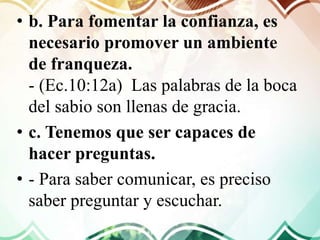 • b. Para fomentar la confianza, es
necesario promover un ambiente
de franqueza.
- (Ec.10:12a) Las palabras de la boca
del sabio son llenas de gracia.
• c. Tenemos que ser capaces de
hacer preguntas.
• - Para saber comunicar, es preciso
saber preguntar y escuchar.
 