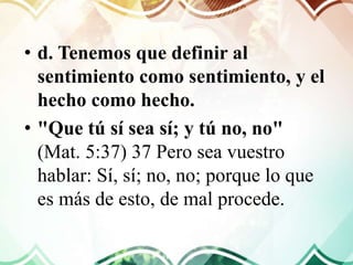• d. Tenemos que definir al
sentimiento como sentimiento, y el
hecho como hecho.
• "Que tú sí sea sí; y tú no, no"
(Mat. 5:37) 37 Pero sea vuestro
hablar: Sí, sí; no, no; porque lo que
es más de esto, de mal procede.
 
