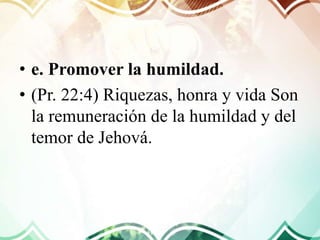 • e. Promover la humildad.
• (Pr. 22:4) Riquezas, honra y vida Son
la remuneración de la humildad y del
temor de Jehová.
 