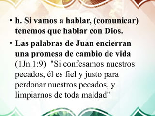 • h. Si vamos a hablar, (comunicar)
tenemos que hablar con Dios.
• Las palabras de Juan encierran
una promesa de cambio de vida
(1Jn.1:9) "Si confesamos nuestros
pecados, él es fiel y justo para
perdonar nuestros pecados, y
limpiarnos de toda maldad"
 