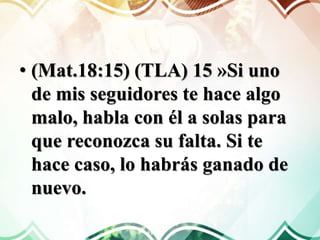 • (Mat.18:15) (TLA) 15 »Si uno
de mis seguidores te hace algo
malo, habla con él a solas para
que reconozca su falta. Si te
hace caso, lo habrás ganado de
nuevo.
 