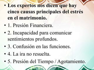 • Los expertos nos dicen que hay
cinco causas principales del estrés
en el matrimonio.
• 1. Presión Financiera.
• 2. Incapacidad para comunicar
sentimientos profundos.
• 3. Confusión en las funciones.
• 4. La ira no resuelta.
• 5. Presión del Tiempo / Agotamiento.
 