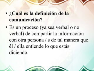 • ¿Cuál es la definición de la
comunicación?
• Es un proceso (ya sea verbal o no
verbal) de compartir la información
con otra persona / s de tal manera que
él / ella entiende lo que estás
diciendo.
 