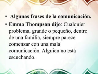 • Algunas frases de la comunicación.
• Emma Thompson dijo: Cualquier
problema, grande o pequeño, dentro
de una familia, siempre parece
comenzar con una mala
comunicación. Alguien no está
escuchando.
 