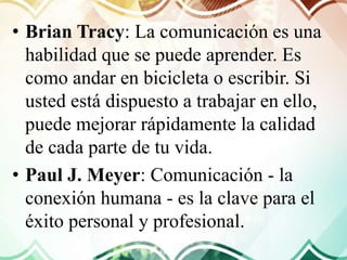 • Brian Tracy: La comunicación es una
habilidad que se puede aprender. Es
como andar en bicicleta o escribir. Si
usted está dispuesto a trabajar en ello,
puede mejorar rápidamente la calidad
de cada parte de tu vida.
• Paul J. Meyer: Comunicación - la
conexión humana - es la clave para el
éxito personal y profesional.
 