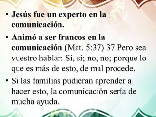 • Jesús fue un experto en la
comunicación.
• Animó a ser francos en la
comunicación (Mat. 5:37) 37 Pero sea
vuestro hablar: Sí, sí; no, no; porque lo
que es más de esto, de mal procede.
• Si las familias pudieran aprender a
hacer esto, la comunicación sería de
mucha ayuda.
 