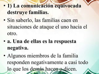 • 1) La comunicación equivocada
destruye familias.
• Sin saberlo, las familias caen en
situaciones de ataque el uno hacia el
otro.
• a. Una de ellas es la respuesta
negativa.
• Algunos miembros de la familia
responden negativamente a casi todo
lo que los demás hacen o dicen.
 