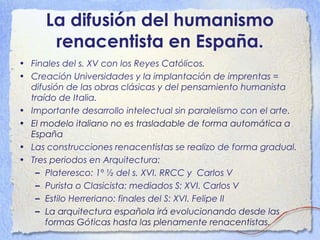 La difusión del humanismo
renacentista en España.
• Finales del s. XV con los Reyes Católicos.
• Creación Universidades y la implantación de imprentas =
difusión de las obras clásicas y del pensamiento humanista
traído de Italia.
• Importante desarrollo intelectual sin paralelismo con el arte.
• El modelo italiano no es trasladable de forma automática a
España
• Las construcciones renacentistas se realizo de forma gradual.
• Tres periodos en Arquitectura:
– Plateresco: 1º ½ del s. XVI. RRCC y Carlos V
– Purista o Clasicista: mediados S: XVI. Carlos V
– Estilo Herreriano: finales del S: XVI. Felipe II
– La arquitectura española irá evolucionando desde las
formas Góticas hasta las plenamente renacentistas.
 