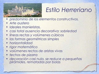 Estilo Herreriano
• predominio de los elementos constructivos.
• Arte austero
• Ideales manieristas.
• casi total ausencia decorativa: sobriedad
• líneas rectas y volúmenes cúbicos
• las formas geométricas simples
• horizontalidad
• rigor matemático
• volúmenes rectos de aristas vivas
• techos de pizarra
• decoración casi nula, se reduce a pequeñas
pirámides, rematadas por bolas
 