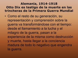 Alemania, 1914-1918
Otto Dix es testigo de la muerte en las
trincheras de la Primera Guerra Mundial
• Como el resto de su generación, su
representación y comprensión sobre la
guerra va transformándose con el tiempo:
desde el llamamiento a la lucha y el
milagro de la guerra, pasan a la
experiencia de la misma como destrucción
y muerte, hasta llegar a la conciencia
madura de todo lo negativo que engendra
la guerra.
 
