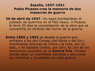 España, 1937-1951
Pablo Picasso crea la memoria de dos
masacres de guerra
26 de abril de 1937: los nazis bombardean el
poblado de Guernica en el País Vasco. A Picasso
le llevó 35 días la consolidación de la obra que se
convertiría en símbolo del horror de la guerra.
Entre 1950 y 1953 se desata la guerra que
enfrenta a las dos Coreas (del Norte y del Sur)
movilizando alianzas de China y la Urss, por un
lado, y de Estados Unidos, por otro. Es uno de los
tempranos episodios de la Guerra Fría. Picasso
decide dejar un manifiesto pacifista y denunciar
los crímenes y crueldades de toda guerra.
 
