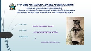 UNIVERSIDAD NACIONAL DANIEL ALCIDES CARRIÓN
“LA MÁS ALTA DEL MUNDO CON EXCELENCIA ACADÉMICA Y RESPONSABILIDAD SOCIAL”
FACULTAD DE CIENCIAS DE LA EDUCACIÓN
ESCUELA DE FORMACIÓN PROFESIONAL DE EDUCACIÓN SECUNDARIA
ESPECIALIDAD: TECNOLOGIA INFORMATICA Y TELECOMUNICACIONES
DOCENTE:
Shuffer ,GAMARRA ROJAS
ALUMNO:
ALLCCA ESPINOZA, Wilder
SEMESTRE:
V
CERRO DE PASCO 2015
 