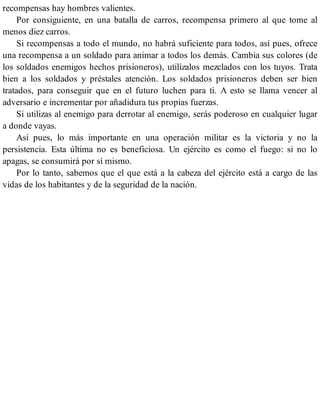 recompensas hay hombres valientes.
Por consiguiente, en una batalla de carros, recompensa primero al que tome al
menos diez carros.
Si recompensas a todo el mundo, no habrá suficiente para todos, así pues, ofrece
una recompensa a un soldado para animar a todos los demás. Cambia sus colores (de
los soldados enemigos hechos prisioneros), utilízalos mezclados con los tuyos. Trata
bien a los soldados y préstales atención. Los soldados prisioneros deben ser bien
tratados, para conseguir que en el futuro luchen para ti. A esto se llama vencer al
adversario e incrementar por añadidura tus propias fuerzas.
Si utilizas al enemigo para derrotar al enemigo, serás poderoso en cualquier lugar
a donde vayas.
Así pues, lo más importante en una operación militar es la victoria y no la
persistencia. Esta última no es beneficiosa. Un ejército es como el fuego: si no lo
apagas, se consumirá por sí mismo.
Por lo tanto, sabemos que el que está a la cabeza del ejército está a cargo de las
vidas de los habitantes y de la seguridad de la nación.
 