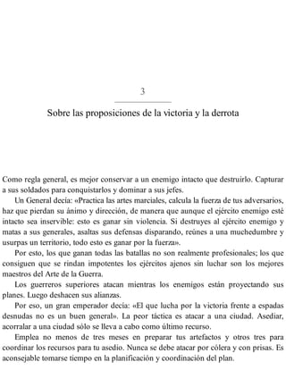 3
Sobre las proposiciones de la victoria y la derrota
Como regla general, es mejor conservar a un enemigo intacto que destruirlo. Capturar
a sus soldados para conquistarlos y dominar a sus jefes.
Un General decía: «Practica las artes marciales, calcula la fuerza de tus adversarios,
haz que pierdan su ánimo y dirección, de manera que aunque el ejército enemigo esté
intacto sea inservible: esto es ganar sin violencia. Si destruyes al ejército enemigo y
matas a sus generales, asaltas sus defensas disparando, reúnes a una muchedumbre y
usurpas un territorio, todo esto es ganar por la fuerza».
Por esto, los que ganan todas las batallas no son realmente profesionales; los que
consiguen que se rindan impotentes los ejércitos ajenos sin luchar son los mejores
maestros del Arte de la Guerra.
Los guerreros superiores atacan mientras los enemigos están proyectando sus
planes. Luego deshacen sus alianzas.
Por eso, un gran emperador decía: «El que lucha por la victoria frente a espadas
desnudas no es un buen general». La peor táctica es atacar a una ciudad. Asediar,
acorralar a una ciudad sólo se lleva a cabo como último recurso.
Emplea no menos de tres meses en preparar tus artefactos y otros tres para
coordinar los recursos para tu asedio. Nunca se debe atacar por cólera y con prisas. Es
aconsejable tomarse tiempo en la planificación y coordinación del plan.
 