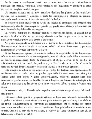 Por lo tanto, un verdadero maestro de las artes marciales vence a otras fuerzas
enemigas sin batalla, conquista otras ciudades sin asediarlas y destruye a otros
ejércitos sin emplear mucho tiempo.
Un maestro experto en las artes marciales deshace los planes de los enemigos,
estropea sus relaciones y alianzas, le corta los suministros o bloquea su camino,
venciendo mediante estas tácticas sin necesidad de luchar.
Es imprescindible luchar contra todas las facciones enemigas para obtener una
victoria completa, de manera que su ejército no quede acuartelado y el beneficio sea
total. Esta es la ley del asedio estratégico.
La victoria completa se produce cuando el ejército no lucha, la ciudad no es
asediada, la destrucción no se prolonga durante mucho tiempo, y en cada caso el
enemigo es vencido por el empleo de la estrategia.
Así pues, la regla de la utilización de la fuerza es la siguiente: si tus fuerzas son
diez veces superiores a las del adversario, rodéalo; si son cinco veces superiores,
atácalo; si son dos veces superiores, divídelo.
Si tus fuerzas son iguales en número, lucha si te es posible. Si tus fuerzas son
inferiores, manténte continuamente en guardia, pues el más pequeño fallo te acarrearía
las peores consecuencias. Trata de mantenerte al abrigo y evita en lo posible un
enfrentamiento abierto con él; la prudencia y la firmeza de un pequeño número de
personas pueden llegar a cansar y a dominar incluso a numerosos ejércitos.
Este consejo se aplica en los casos en que todos los factores son equivalentes. Si
tus fuerzas están en orden mientras que las suyas están inmersas en el caos, si tú y tus
fuerzas están con ánimo y ellos desmoralizados, entonces, aunque sean más
numerosos, puedes entrar en batalla. Si tus soldados, tus fuerzas, tu estrategia y tu
valor son menores que las de tu adversario, entonces debes retirarte y buscar una
salida.
En consecuencia, si el bando más pequeño es obstinado, cae prisionero del bando
más grande.
Esto quiere decir que si un pequeño ejército no hace una valoración adecuada de
su poder y se atreve a enemistarse con una gran potencia, por mucho que su defensa
sea firme, inevitablemente se convertirá en conquistado. «Si no puedes ser fuerte,
pero tampoco sabes ser débil, serás derrotado». Los generales son servidores del
Pueblo. Cuando su servicio es completo, el Pueblo es fuerte. Cuando su servicio es
defectuoso, el Pueblo es débil.
 