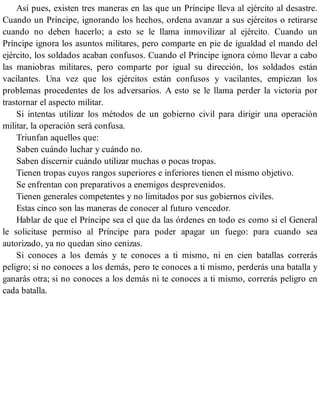 Así pues, existen tres maneras en las que un Príncipe lleva al ejército al desastre.
Cuando un Príncipe, ignorando los hechos, ordena avanzar a sus ejércitos o retirarse
cuando no deben hacerlo; a esto se le llama inmovilizar al ejército. Cuando un
Príncipe ignora los asuntos militares, pero comparte en pie de igualdad el mando del
ejército, los soldados acaban confusos. Cuando el Príncipe ignora cómo llevar a cabo
las maniobras militares, pero comparte por igual su dirección, los soldados están
vacilantes. Una vez que los ejércitos están confusos y vacilantes, empiezan los
problemas procedentes de los adversarios. A esto se le llama perder la victoria por
trastornar el aspecto militar.
Si intentas utilizar los métodos de un gobierno civil para dirigir una operación
militar, la operación será confusa.
Triunfan aquellos que:
Saben cuándo luchar y cuándo no.
Saben discernir cuándo utilizar muchas o pocas tropas.
Tienen tropas cuyos rangos superiores e inferiores tienen el mismo objetivo.
Se enfrentan con preparativos a enemigos desprevenidos.
Tienen generales competentes y no limitados por sus gobiernos civiles.
Estas cinco son las maneras de conocer al futuro vencedor.
Hablar de que el Príncipe sea el que da las órdenes en todo es como si el General
le solicitase permiso al Príncipe para poder apagar un fuego: para cuando sea
autorizado, ya no quedan sino cenizas.
Si conoces a los demás y te conoces a ti mismo, ni en cien batallas correrás
peligro; si no conoces a los demás, pero te conoces a ti mismo, perderás una batalla y
ganarás otra; si no conoces a los demás ni te conoces a ti mismo, correrás peligro en
cada batalla.
 