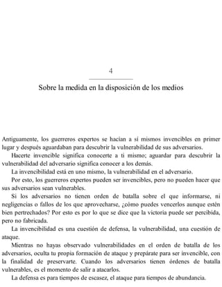 4
Sobre la medida en la disposición de los medios
Antiguamente, los guerreros expertos se hacían a sí mismos invencibles en primer
lugar y después aguardaban para descubrir la vulnerabilidad de sus adversarios.
Hacerte invencible significa conocerte a ti mismo; aguardar para descubrir la
vulnerabilidad del adversario significa conocer a los demás.
La invencibilidad está en uno mismo, la vulnerabilidad en el adversario.
Por esto, los guerreros expertos pueden ser invencibles, pero no pueden hacer que
sus adversarios sean vulnerables.
Si los adversarios no tienen orden de batalla sobre el que informarse, ni
negligencias o fallos de los que aprovecharse, ¿cómo puedes vencerlos aunque estén
bien pertrechados? Por esto es por lo que se dice que la victoria puede ser percibida,
pero no fabricada.
La invencibilidad es una cuestión de defensa, la vulnerabilidad, una cuestión de
ataque.
Mientras no hayas observado vulnerabilidades en el orden de batalla de los
adversarios, oculta tu propia formación de ataque y prepárate para ser invencible, con
la finalidad de preservarte. Cuando los adversarios tienen órdenes de batalla
vulnerables, es el momento de salir a atacarlos.
La defensa es para tiempos de escasez, el ataque para tiempos de abundancia.
 
