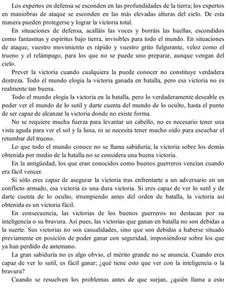 Los expertos en defensa se esconden en las profundidades de la tierra; los expertos
en maniobras de ataque se esconden en las más elevadas alturas del cielo. De esta
manera pueden protegerse y lograr la victoria total.
En situaciones de defensa, acalláis las voces y borráis las huellas, escondidos
como fantasmas y espíritus bajo tierra, invisibles para todo el mundo. En situaciones
de ataque, vuestro movimiento es rápido y vuestro grito fulgurante, veloz como el
trueno y el relámpago, para los que no se puede uno preparar, aunque vengan del
cielo.
Prever la victoria cuando cualquiera la puede conocer no constituye verdadera
destreza. Todo el mundo elogia la victoria ganada en batalla, pero esa victoria no es
realmente tan buena.
Todo el mundo elogia la victoria en la batalla, pero lo verdaderamente deseable es
poder ver el mundo de lo sutil y darte cuenta del mundo de lo oculto, hasta el punto
de ser capaz de alcanzar la victoria donde no existe forma.
No se requiere mucha fuerza para levantar un cabello, no es necesario tener una
vista aguda para ver el sol y la luna, ni se necesita tener mucho oído para escuchar el
retumbar del trueno.
Lo que todo el mundo conoce no se llama sabiduría; la victoria sobre los demás
obtenida por medio de la batalla no se considera una buena victoria.
En la antigüedad, los que eran conocidos como buenos guerreros vencían cuando
era fácil vencer.
Si sólo eres capaz de asegurar la victoria tras enfrentarte a un adversario en un
conflicto armado, esa victoria es una dura victoria. Si eres capaz de ver lo sutil y de
darte cuenta de lo oculto, irrumpiendo antes del orden de batalla, la victoria así
obtenida es un victoria fácil.
En consecuencia, las victorias de los buenos guerreros no destacan por su
inteligencia o su bravura. Así pues, las victorias que ganan en batalla no son debidas a
la suerte. Sus victorias no son casualidades, sino que son debidas a haberse situado
previamente en posición de poder ganar con seguridad, imponiéndose sobre los que
ya han perdido de antemano.
La gran sabiduría no es algo obvio, el mérito grande no se anuncia. Cuando eres
capaz de ver lo sutil, es fácil ganar; ¿qué tiene esto que ver con la inteligencia o la
bravura?
Cuando se resuelven los problemas antes de que surjan, ¿quién llama a esto
 