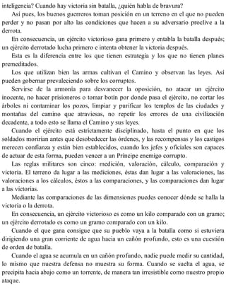inteligencia? Cuando hay victoria sin batalla, ¿quién habla de bravura?
Así pues, los buenos guerreros toman posición en un terreno en el que no pueden
perder y no pasan por alto las condiciones que hacen a su adversario proclive a la
derrota.
En consecuencia, un ejército victorioso gana primero y entabla la batalla después;
un ejército derrotado lucha primero e intenta obtener la victoria después.
Esta es la diferencia entre los que tienen estrategia y los que no tienen planes
premeditados.
Los que utilizan bien las armas cultivan el Camino y observan las leyes. Así
pueden gobernar prevaleciendo sobre los corruptos.
Servirse de la armonía para desvanecer la oposición, no atacar un ejército
inocente, no hacer prisioneros o tomar botín por donde pasa el ejército, no cortar los
árboles ni contaminar los pozos, limpiar y purificar los templos de las ciudades y
montañas del camino que atraviesas, no repetir los errores de una civilización
decadente, a todo esto se llama el Camino y sus leyes.
Cuando el ejército está estrictamente disciplinado, hasta el punto en que los
soldados morirían antes que desobedecer las órdenes, y las recompensas y los castigos
merecen confianza y están bien establecidos, cuando los jefes y oficiales son capaces
de actuar de esta forma, pueden vencer a un Príncipe enemigo corrupto.
Las reglas militares son cinco: medición, valoración, cálculo, comparación y
victoria. El terreno da lugar a las mediciones, éstas dan lugar a las valoraciones, las
valoraciones a los cálculos, éstos a las comparaciones, y las comparaciones dan lugar
a las victorias.
Mediante las comparaciones de las dimensiones puedes conocer dónde se halla la
victoria o la derrota.
En consecuencia, un ejército victorioso es como un kilo comparado con un gramo;
un ejército derrotado es como un gramo comparado con un kilo.
Cuando el que gana consigue que su pueblo vaya a la batalla como si estuviera
dirigiendo una gran corriente de agua hacia un cañón profundo, esto es una cuestión
de orden de batalla.
Cuando el agua se acumula en un cañón profundo, nadie puede medir su cantidad,
lo mismo que nuestra defensa no muestra su forma. Cuando se suelta el agua, se
precipita hacia abajo como un torrente, de manera tan irresistible como nuestro propio
ataque.
 